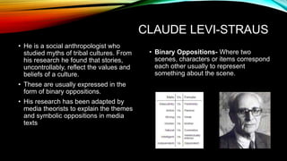 CLAUDE LEVI-STRAUS
• He is a social anthropologist who
studied myths of tribal cultures. From
his research he found that stories,
uncontrollably, reflect the values and
beliefs of a culture.
• These are usually expressed in the
form of binary oppositions.
• His research has been adapted by
media theorists to explain the themes
and symbolic oppositions in media
texts
• Binary Oppositions- Where two
scenes, characters or items correspond
each other usually to represent
something about the scene.
 