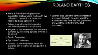 ROLAND BARTHES
• He is a French sociologists who
suggested that narrative works with five
different codes which activate the
reader to make sense of it.
• Action- a narrative device by which a
resolution is produced through action.
• Enigma – a narrative device that teases the
audience by presenting a puzzle or riddle to
be solved.
• Semic- Denotation.
• Symbolic- Connotation.
• Cultural – a narrative device which the
audience can recognise as being part of a
culture.
• Barthes also used the terms denotation
and connotation to describe what the
audiences sees from the text (denotes)
and what they infer from the text
(connotes).
 