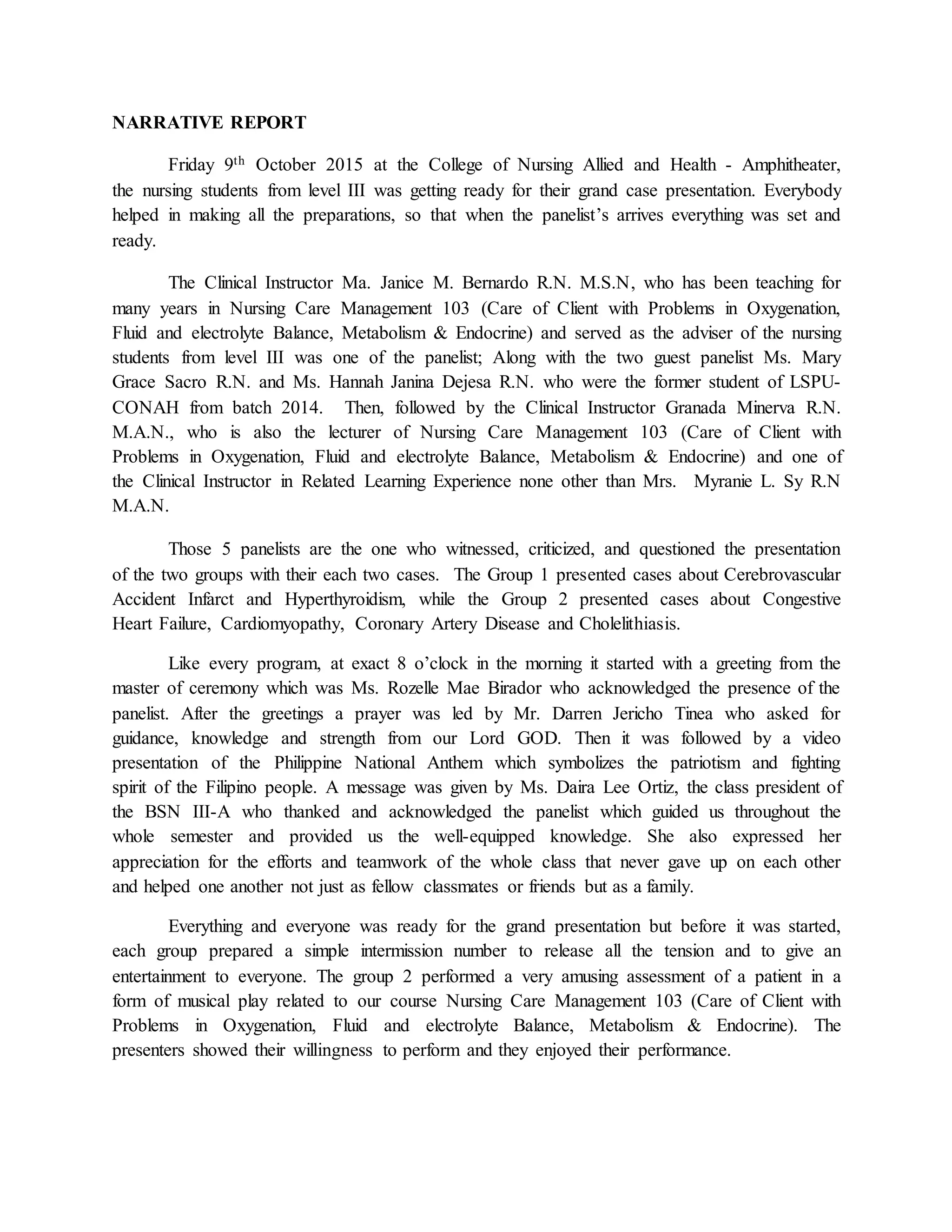 NARRATIVE REPORT
Friday 9th October 2015 at the College of Nursing Allied and Health - Amphitheater,
the nursing students from level III was getting ready for their grand case presentation. Everybody
helped in making all the preparations, so that when the panelist’s arrives everything was set and
ready.
The Clinical Instructor Ma. Janice M. Bernardo R.N. M.S.N, who has been teaching for
many years in Nursing Care Management 103 (Care of Client with Problems in Oxygenation,
Fluid and electrolyte Balance, Metabolism & Endocrine) and served as the adviser of the nursing
students from level III was one of the panelist; Along with the two guest panelist Ms. Mary
Grace Sacro R.N. and Ms. Hannah Janina Dejesa R.N. who were the former student of LSPU-
CONAH from batch 2014. Then, followed by the Clinical Instructor Granada Minerva R.N.
M.A.N., who is also the lecturer of Nursing Care Management 103 (Care of Client with
Problems in Oxygenation, Fluid and electrolyte Balance, Metabolism & Endocrine) and one of
the Clinical Instructor in Related Learning Experience none other than Mrs. Myranie L. Sy R.N
M.A.N.
Those 5 panelists are the one who witnessed, criticized, and questioned the presentation
of the two groups with their each two cases. The Group 1 presented cases about Cerebrovascular
Accident Infarct and Hyperthyroidism, while the Group 2 presented cases about Congestive
Heart Failure, Cardiomyopathy, Coronary Artery Disease and Cholelithiasis.
Like every program, at exact 8 o’clock in the morning it started with a greeting from the
master of ceremony which was Ms. Rozelle Mae Birador who acknowledged the presence of the
panelist. After the greetings a prayer was led by Mr. Darren Jericho Tinea who asked for
guidance, knowledge and strength from our Lord GOD. Then it was followed by a video
presentation of the Philippine National Anthem which symbolizes the patriotism and fighting
spirit of the Filipino people. A message was given by Ms. Daira Lee Ortiz, the class president of
the BSN III-A who thanked and acknowledged the panelist which guided us throughout the
whole semester and provided us the well-equipped knowledge. She also expressed her
appreciation for the efforts and teamwork of the whole class that never gave up on each other
and helped one another not just as fellow classmates or friends but as a family.
Everything and everyone was ready for the grand presentation but before it was started,
each group prepared a simple intermission number to release all the tension and to give an
entertainment to everyone. The group 2 performed a very amusing assessment of a patient in a
form of musical play related to our course Nursing Care Management 103 (Care of Client with
Problems in Oxygenation, Fluid and electrolyte Balance, Metabolism & Endocrine). The
presenters showed their willingness to perform and they enjoyed their performance.
 