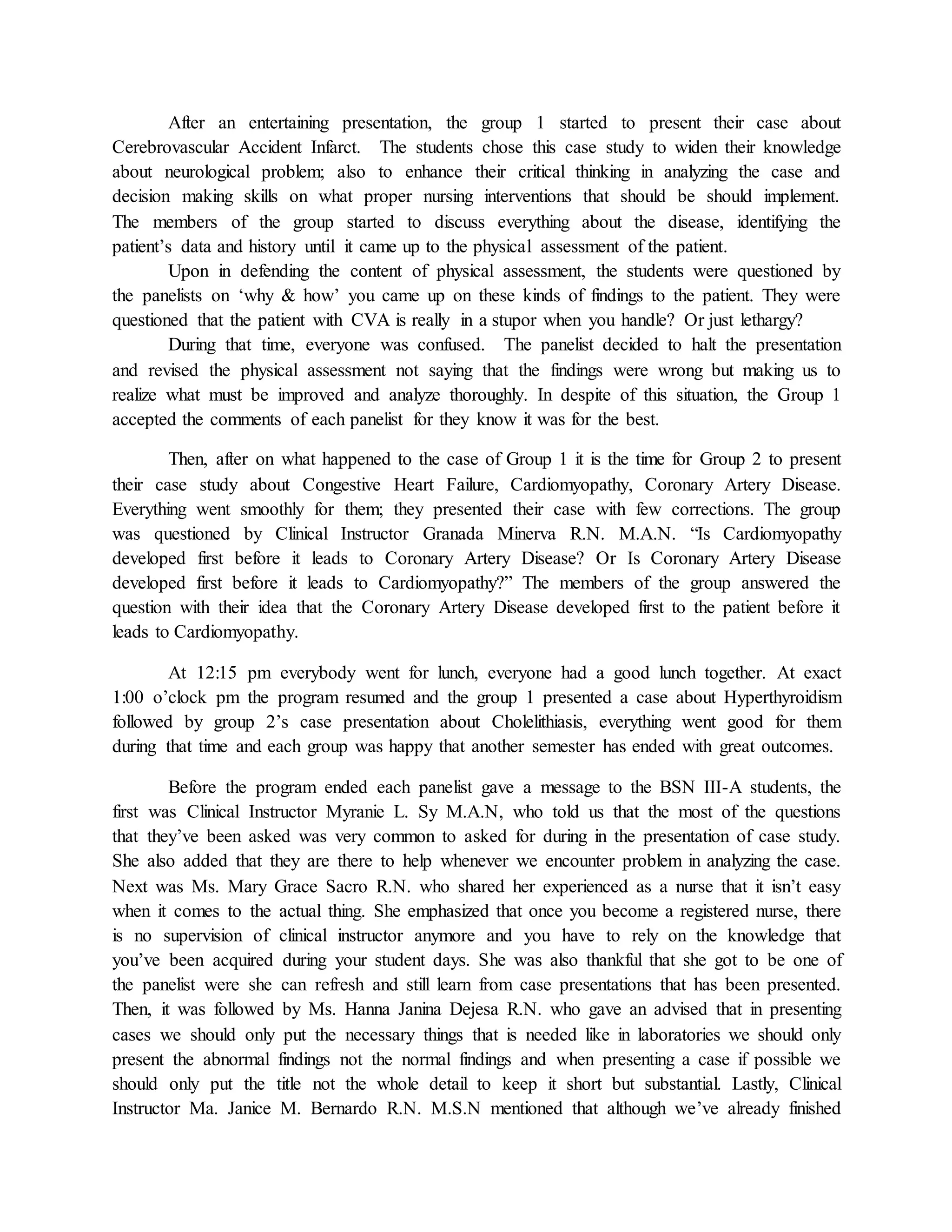 After an entertaining presentation, the group 1 started to present their case about
Cerebrovascular Accident Infarct. The students chose this case study to widen their knowledge
about neurological problem; also to enhance their critical thinking in analyzing the case and
decision making skills on what proper nursing interventions that should be should implement.
The members of the group started to discuss everything about the disease, identifying the
patient’s data and history until it came up to the physical assessment of the patient.
Upon in defending the content of physical assessment, the students were questioned by
the panelists on ‘why & how’ you came up on these kinds of findings to the patient. They were
questioned that the patient with CVA is really in a stupor when you handle? Or just lethargy?
During that time, everyone was confused. The panelist decided to halt the presentation
and revised the physical assessment not saying that the findings were wrong but making us to
realize what must be improved and analyze thoroughly. In despite of this situation, the Group 1
accepted the comments of each panelist for they know it was for the best.
Then, after on what happened to the case of Group 1 it is the time for Group 2 to present
their case study about Congestive Heart Failure, Cardiomyopathy, Coronary Artery Disease.
Everything went smoothly for them; they presented their case with few corrections. The group
was questioned by Clinical Instructor Granada Minerva R.N. M.A.N. “Is Cardiomyopathy
developed first before it leads to Coronary Artery Disease? Or Is Coronary Artery Disease
developed first before it leads to Cardiomyopathy?” The members of the group answered the
question with their idea that the Coronary Artery Disease developed first to the patient before it
leads to Cardiomyopathy.
At 12:15 pm everybody went for lunch, everyone had a good lunch together. At exact
1:00 o’clock pm the program resumed and the group 1 presented a case about Hyperthyroidism
followed by group 2’s case presentation about Cholelithiasis, everything went good for them
during that time and each group was happy that another semester has ended with great outcomes.
Before the program ended each panelist gave a message to the BSN III-A students, the
first was Clinical Instructor Myranie L. Sy M.A.N, who told us that the most of the questions
that they’ve been asked was very common to asked for during in the presentation of case study.
She also added that they are there to help whenever we encounter problem in analyzing the case.
Next was Ms. Mary Grace Sacro R.N. who shared her experienced as a nurse that it isn’t easy
when it comes to the actual thing. She emphasized that once you become a registered nurse, there
is no supervision of clinical instructor anymore and you have to rely on the knowledge that
you’ve been acquired during your student days. She was also thankful that she got to be one of
the panelist were she can refresh and still learn from case presentations that has been presented.
Then, it was followed by Ms. Hanna Janina Dejesa R.N. who gave an advised that in presenting
cases we should only put the necessary things that is needed like in laboratories we should only
present the abnormal findings not the normal findings and when presenting a case if possible we
should only put the title not the whole detail to keep it short but substantial. Lastly, Clinical
Instructor Ma. Janice M. Bernardo R.N. M.S.N mentioned that although we’ve already finished
 
