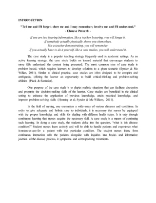 INTRODUCTION
"Tell me and I'll forget; show me and I may remember; involve me and I'll understand."
- Chinese Proverb -
If you are just hearing information, like a teacher lecturing, you will forget it.
If somebody actually physically shows you themselves,
like a teacher demonstrating, you will remember.
If you actually have to do it yourself, like a case studies, you will understand it.
The case study is a popular teaching strategy frequently used in academic settings. As an
active learning strategy, the case study builds on learned material that encourages students to
more fully understand the content being presented. The most common type of case study is
problem based, which requires learners to develop solutions to a given scenario (Synder & Mc
Willian, 2011). Similar to clinical practice, case studies are often designed to be complex and
ambiguous, offering the learner an opportunity to build critical-thinking and problem-solving
abilities (Plack & Santasier).
One purpose of the case study is to depict realistic situations that can facilitate discussion
and promote the decision-making skills of the learner. Case studies are beneficial in the clinical
setting to enhance the application of previous knowledge, attain practical knowledge, and
improve problem-solving skills (Henning et al; Synder & Mc William, 2011).
In the field of nursing, one encounters a wide-array of various diseases and conditions. In
order to give adequate and holistic care to individuals, it is necessary that nurses be equipped
with the proper knowledge and skills for dealing with different health states. It is only through
continuous learning that nurses acquire the necessary skill. A case study is a means of continuing
such learning. In doing a case study, the students delve into the question, “what is this disease
condition?” Student nurses learn actively and will be able to handle patients and experience what
it means to care for a patient with that particular condition. The student nurses learn, from
continuous interaction with the patients alongside with inquiries into books and informative
journals of the disease process, it symptoms and corresponding treatments.
 
