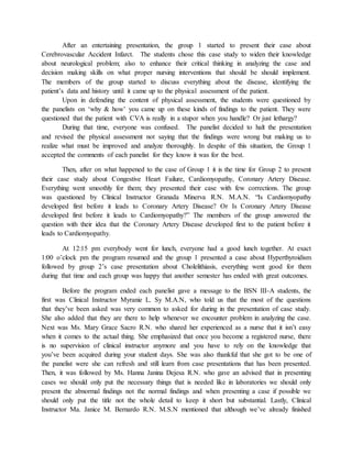 After an entertaining presentation, the group 1 started to present their case about
Cerebrovascular Accident Infarct. The students chose this case study to widen their knowledge
about neurological problem; also to enhance their critical thinking in analyzing the case and
decision making skills on what proper nursing interventions that should be should implement.
The members of the group started to discuss everything about the disease, identifying the
patient’s data and history until it came up to the physical assessment of the patient.
Upon in defending the content of physical assessment, the students were questioned by
the panelists on ‘why & how’ you came up on these kinds of findings to the patient. They were
questioned that the patient with CVA is really in a stupor when you handle? Or just lethargy?
During that time, everyone was confused. The panelist decided to halt the presentation
and revised the physical assessment not saying that the findings were wrong but making us to
realize what must be improved and analyze thoroughly. In despite of this situation, the Group 1
accepted the comments of each panelist for they know it was for the best.
Then, after on what happened to the case of Group 1 it is the time for Group 2 to present
their case study about Congestive Heart Failure, Cardiomyopathy, Coronary Artery Disease.
Everything went smoothly for them; they presented their case with few corrections. The group
was questioned by Clinical Instructor Granada Minerva R.N. M.A.N. “Is Cardiomyopathy
developed first before it leads to Coronary Artery Disease? Or Is Coronary Artery Disease
developed first before it leads to Cardiomyopathy?” The members of the group answered the
question with their idea that the Coronary Artery Disease developed first to the patient before it
leads to Cardiomyopathy.
At 12:15 pm everybody went for lunch, everyone had a good lunch together. At exact
1:00 o’clock pm the program resumed and the group 1 presented a case about Hyperthyroidism
followed by group 2’s case presentation about Cholelithiasis, everything went good for them
during that time and each group was happy that another semester has ended with great outcomes.
Before the program ended each panelist gave a message to the BSN III-A students, the
first was Clinical Instructor Myranie L. Sy M.A.N, who told us that the most of the questions
that they’ve been asked was very common to asked for during in the presentation of case study.
She also added that they are there to help whenever we encounter problem in analyzing the case.
Next was Ms. Mary Grace Sacro R.N. who shared her experienced as a nurse that it isn’t easy
when it comes to the actual thing. She emphasized that once you become a registered nurse, there
is no supervision of clinical instructor anymore and you have to rely on the knowledge that
you’ve been acquired during your student days. She was also thankful that she got to be one of
the panelist were she can refresh and still learn from case presentations that has been presented.
Then, it was followed by Ms. Hanna Janina Dejesa R.N. who gave an advised that in presenting
cases we should only put the necessary things that is needed like in laboratories we should only
present the abnormal findings not the normal findings and when presenting a case if possible we
should only put the title not the whole detail to keep it short but substantial. Lastly, Clinical
Instructor Ma. Janice M. Bernardo R.N. M.S.N mentioned that although we’ve already finished
 