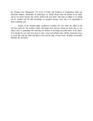 the Nursing Care Management 103 (Care of Client with Problems in Oxygenation, Fluid and
electrolyte Balance, Metabolism & Endocrine), we should always keep the lectures in our minds
and in our hearts because this will be useful in the near future. She kept on telling us we should
not be satisfied with the little knowledge we acquired because every day is an opportunity to
learn something new.
Despite of the sleepless nights sacrificed to complete the case study, the efforts in the
end have paid off. The program ended with happy faces and joy among our hearts that we are
almost close to graduating and achieving our dreams in becoming successful nurses in the future.
Even though the case had been done in such a busy and turbulent time, still the manuscript serves
as proof that with the belief and faith in God and the unity of team work, all things are possible.
PRAISE BE TO GOD!
 