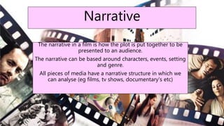 Narrative
The narrative in a film is how the plot is put together to be
presented to an audience.
The narrative can be based around characters, events, setting
and genre.
All pieces of media have a narrative structure in which we
can analyse (eg films, tv shows, documentary's etc)
 