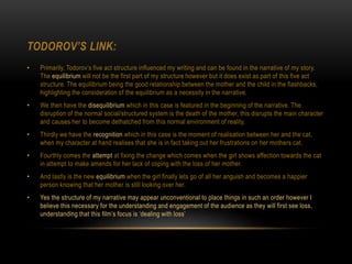 TODOROV’S LINK:
• Primarily, Todorov’s five act structure influenced my writing and can be found in the narrative of my story.
The equilibrium will not be the first part of my structure however but it does exist as part of this five act
structure. The equilibrium being the good relationship between the mother and the child in the flashbacks,
highlighting the consideration of the equilibrium as a necessity in the narrative.
• We then have the disequilibrium which in this case is featured in the beginning of the narrative. The
disruption of the normal social/structured system is the death of the mother, this disrupts the main character
and causes her to become dethatched from this normal environment of reality.
• Thirdly we have the recognition which in this case is the moment of realisation between her and the cat,
when my character at hand realises that she is in fact taking out her frustrations on her mothers cat.
• Fourthly comes the attempt at fixing the change which comes when the girl shows affection towards the cat
in attempt to make amends for her lack of coping with the loss of her mother.
• And lastly is the new equilibrium when the girl finally lets go of all her anguish and becomes a happier
person knowing that her mother is still looking over her.
• Yes the structure of my narrative may appear unconventional to place things in such an order however I
believe this necessary for the understanding and engagement of the audience as they will first see loss,
understanding that this film’s focus is ‘dealing with loss’
 