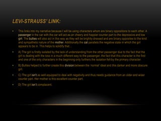 LEVI-STRAUSS’ LINK:
• This links into my narrative because I will be using characters whom are binary oppositions to each other. A
passenger in the car with the car will act as an cheery and happier counter part to the depressive and low
girl. The bullies will also act in this way as they will be brightly dressed and are binary opposites to the kind
and sympathetic nature of the mother. Additionally the cat parallels the negative state in which the girl
appears to be in. This helps to solidify that…
• A) The girl is firstly isolated by the lack of understanding from the other passenger due to the fact that the
girl is dealing with the loss in a much different way to the passenger, the fact that this character is the first
and one of the only characters in the beginning only furthers the isolation felt by the primary character.
• B) Bullies helped to further create this division between the ‘normal’ ideal and this darker and more obscure
girl.
• C) The girl isn't as well equipped to deal with negativity and thus needs guidance from an older and wiser
counter part. Her mother is this excellent counter part.
• D) The girl isn’t complacent.
 
