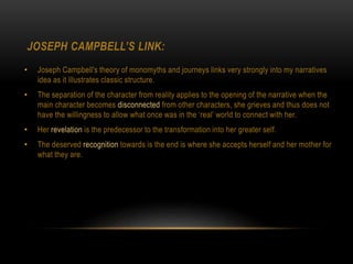 JOSEPH CAMPBELL’S LINK:
• Joseph Campbell's theory of monomyths and journeys links very strongly into my narratives
idea as it illustrates classic structure.
• The separation of the character from reality applies to the opening of the narrative when the
main character becomes disconnected from other characters, she grieves and thus does not
have the willingness to allow what once was in the ‘real’ world to connect with her.
• Her revelation is the predecessor to the transformation into her greater self.
• The deserved recognition towards is the end is where she accepts herself and her mother for
what they are.
 