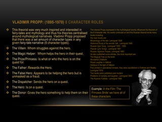 VLADIMIR PROPP: (1895-1970) 8 CHARACTER ROLES
 This theorist was very much inspired and interested in
fairy-tales and mythology and thus his theories centralised
around mythological narratives. Vladimir Propp proposed
that there was a set amount of character types in any
given fairy-tale narrative (8 character types).
 The Villain: Whom struggles against the hero.
 The Magic Helper: Whom helps the hero in their quest.
 The Prize/Princess: Is what or who the hero is on the
quest for.
 The Father: Rewards the Hero.
 The False Hero: Appears to be helping the hero but is
unmasked as a fraud.
 The Dispatcher: Sends the hero on a quest.
 The Hero: Is on a quest.
 The Donor: Gives the hero something to help them on their
quest.
Example: In the Film ‘The
Princess Bride’ we have all of
these characters
The interest Propp expressed in the mythological heavily influenced his theorem of
the 8 character role, His works continued on and this Russian theorist wrote many
books including
His main books are:
Morphology of the tale, Leningrad 1928
Historical Roots of the wonder tale , Leningrad 1946
Russian Epic Song , Leningrad 1955 - 1958
Popular Lyric Songs , Leningrad 1961
Russian Agrarian Feasts, Leningrad 1963
He also published some articles, the most important are:
The Magical Tree on the tomb
Wonderful Childbirth
Ritual Laughter in folklore
Oedipus in the light of folklore
First printed in specialized reviews, they were republished in Folklore and Reality,
Leningrad 1976
Two books were published post mortem:
Problems of comedy and laughter , Leningrad 1983
The Russian Folktale , Leningrad 1984
 