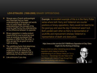 LEVI-STRAUSS: (1908-2009) BINARY OPPOSITIONS
 Strauss was a French anthropologist
who theorised that our basic
understandings of language and words
was not justly based upon our
understanding of the concept of the
word by itself but by the understanding
of the difference between its opposite.
 Binary opposition in media product
means that for one to exist we must
have an existing counterpart that
opposes or differs from the other. In
films we see this as good vs evil or
right vs wrong.
 The solidifying factor that determines
whether something is what we
understand it to be relies on the
subject to have an opposite that is
definitively not the primary subject.
 Like antonyms if you may.
Example: An excellent example of this is in the Harry Potter
series where both Harry and Voldemort are counter
positions or binary oppositions, Harry would not need to be
the good guy and save the day if Voldemort wasn’t evil.
Both parallel each other as Harry is representative of
youth/life and improvement whereas Voldemort is
representative of death and destruction.
https://www.scribd.com/doc/24211088/Binary-Opposition-in-Fairy-Tales-
Insight-into-the-Working-of-Ideology
Here is a link to a rather interesting post on Binary
opposition which helped to further my
understanding of Levi Strauss’ theory on ‘Binary
Opposition’. Interestingly this also helps to link
Levi Strauss with Vladimir Propp through fairy
tales and mythology with narrative.
 