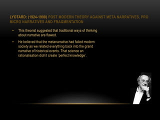 LYOTARD: (1924-1998) POST MODERN THEORY AGAINST META NARRATIVES, PRO
MICRO NARRATIVES AND FRAGMENTATION
• This theorist suggested that traditional ways of thinking
about narrative are flawed.
• He believed that the metanarrative had failed modern
society as we related everything back into the grand
narrative of historical events. That science an
rationalisation didn’t create ‘perfect knowledge’.
 