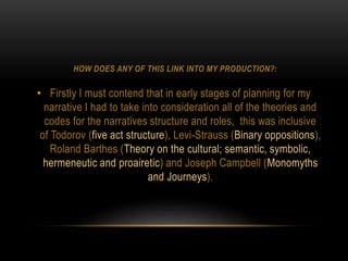 HOW DOES ANY OF THIS LINK INTO MY PRODUCTION?:
• Firstly I must contend that in early stages of planning for my
narrative I had to take into consideration all of the theories and
codes for the narratives structure and roles, this was inclusive
of Todorov (five act structure), Levi-Strauss (Binary oppositions),
Roland Barthes (Theory on the cultural; semantic, symbolic,
hermeneutic and proairetic) and Joseph Campbell (Monomyths
and Journeys).
 