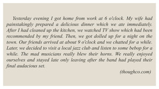 Yesterday evening I got home from work at 6 o'clock. My wife had
painstakingly prepared a delicious dinner which we ate immediately.
After I had cleaned up the kitchen, we watched TV show which had been
recommended by my friend. Then, we got dolled up for a night on the
town. Our friends arrived at about 9 o'clock and we chatted for a while.
Later, we decided to visit a local jazz club and listen to some bebop for a
while. The mad musicians really blew their horns. We really enjoyed
ourselves and stayed late only leaving after the band had played their
final audacious set.
(thoughco.com)
 