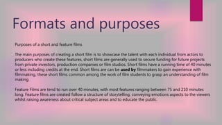 Formats and purposes
Purposes of a short and feature films
The main purposes of creating a short film is to showcase the talent with each individual from actors to
producers who create these features, short films are generally used to secure funding for future projects
from private investors, production companies or film studios. Short films have a running time of 40 minutes
or less including credits at the end. Short films are can be used by filmmakers to gain experience with
filmmaking, these short films common among the work of film students to grasp an understanding of film
making.
Feature Films are tend to run over 40 minutes, with most features ranging between 75 and 210 minutes
long. Feature films are created follow a structure of storytelling, conveying emotions aspects to the viewers
whilst raising awareness about critical subject areas and to educate the public.
 