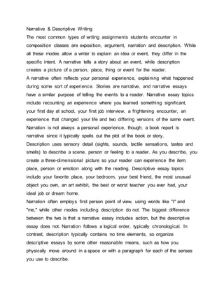 Narrative & Descriptive Writing
The most common types of writing assignments students encounter in
composition classes are exposition, argument, narration and description. While
all these modes allow a writer to explain an idea or event, they differ in the
specific intent. A narrative tells a story about an event, while description
creates a picture of a person, place, thing or event for the reader.
A narrative often reflects your personal experience, explaining what happened
during some sort of experience. Stories are narrative, and narrative essays
have a similar purpose of telling the events to a reader. Narrative essay topics
include recounting an experience where you learned something significant,
your first day at school, your first job interview, a frightening encounter, an
experience that changed your life and two differing versions of the same event.
Narration is not always a personal experience, though; a book report is
narrative since it typically spells out the plot of the book or story.
Description uses sensory detail (sights, sounds, tactile sensations, tastes and
smells) to describe a scene, person or feeling to a reader. As you describe, you
create a three-dimensional picture so your reader can experience the item,
place, person or emotion along with the reading. Descriptive essay topics
include your favorite place, your bedroom, your best friend, the most unusual
object you own, an art exhibit, the best or worst teacher you ever had, your
ideal job or dream home.
Narration often employs first person point of view, using words like "I" and
"me," while other modes including description do not. The biggest difference
between the two is that a narrative essay includes action, but the descriptive
essay does not. Narration follows a logical order, typically chronological. In
contrast, description typically contains no time elements, so organize
descriptive essays by some other reasonable means, such as how you
physically move around in a space or with a paragraph for each of the senses
you use to describe.
 