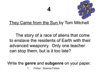 4
They Came from the Sun by Tom Mitchell
The story of a race of aliens that come
to enslave the residents of Earth with their
advanced weaponry. Only one teacher
can stop them, but is it too late?
Write the genre and subgenre on your paper.
1. Fiction ; Science Fiction
 
