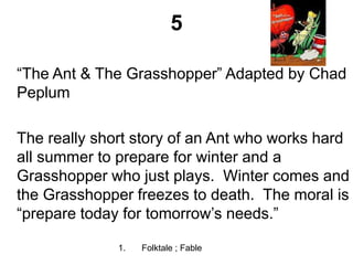 5
“The Ant & The Grasshopper” Adapted by Chad
Peplum
The really short story of an Ant who works hard
all summer to prepare for winter and a
Grasshopper who just plays. Winter comes and
the Grasshopper freezes to death. The moral is
“prepare today for tomorrow’s needs.”
1. Folktale ; Fable
 