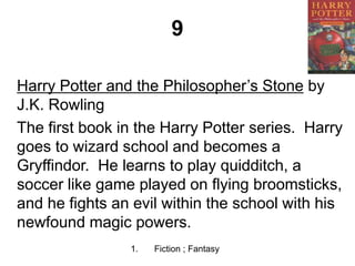 9
Harry Potter and the Philosopher’s Stone by
J.K. Rowling
The first book in the Harry Potter series. Harry
goes to wizard school and becomes a
Gryffindor. He learns to play quidditch, a
soccer like game played on flying broomsticks,
and he fights an evil within the school with his
newfound magic powers.
1. Fiction ; Fantasy
 