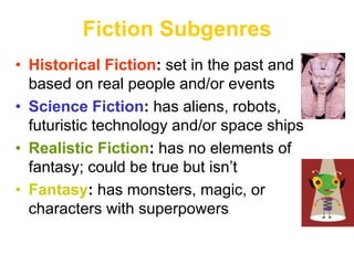 Fiction Subgenres
• Historical Fiction: set in the past and
based on real people and/or events
• Science Fiction: has aliens, robots,
futuristic technology and/or space ships
• Realistic Fiction: has no elements of
fantasy; could be true but isn’t
• Fantasy: has monsters, magic, or
characters with superpowers
 