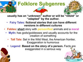 Folklore Subgenres
usually has an “unknown” author or will be “retold” or
“adapted” by the author.
• Fairy Tales: fictional stories that can have different
versions in different cultures
• Fables: short story with personified animals and a moral
• Myth: has gods/goddesses and usually accounts for the
creation of something
• Tall Tale: Set in the Wild West, the American frontier,
Exaggeration is humorous
• Legend: Based on the story of a person. Facts are
exaggerated in a serious way
 