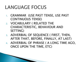 1. GRAMMAR (USE PAST TENSE, USE PAST
CONTINUOUS TENSE)
2. VOCABULARY ( RELATED THE
CHARACTERISTIC, BEHAVIOUR AND
SETTING)
3. ADVERBIAL OF SEQUENCE ( FIRST, THEN,
AFTER THAT, BEFORE, FINALLY, AT LAST)
4. ADVERBIAL OF PHRASE ( A LONG TIME AGO,
ONCE UPON THE TIME, ETC)
 
