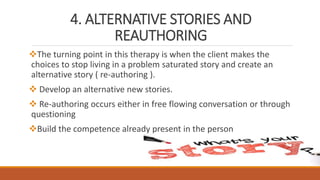 4. ALTERNATIVE STORIES AND
REAUTHORING
The turning point in this therapy is when the client makes the
choices to stop living in a problem saturated story and create an
alternative story ( re-authoring ).
 Develop an alternative new stories.
 Re-authoring occurs either in free flowing conversation or through
questioning
Build the competence already present in the person
 