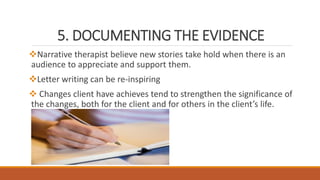 5. DOCUMENTING THE EVIDENCE
Narrative therapist believe new stories take hold when there is an
audience to appreciate and support them.
Letter writing can be re-inspiring
 Changes client have achieves tend to strengthen the significance of
the changes, both for the client and for others in the client’s life.
 