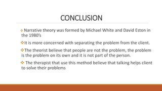 CONCLUSION
 Narrative theory was formed by Michael White and David Eston in
the 1980’s
It is more concerned with separating the problem from the client.
The theorist believe that people are not the problem, the problem
is the problem on its own and it is not part of the person.
 The therapist that use this method believe that talking helps client
to solve their problems
 