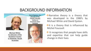 BACKGROUND INFORMATION
Narrative theory is a theory that
was developed in the 1980’s by
Michael White and David Epston.
It is a theory that is influenced by
Michel Foucault
 It recognizes that people have skills
and expertise that can help guide
change in their lives
 