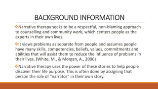 BACKGROUND INFORMATION
Narrative therapy seeks to be a respectful, non-blaming approach
to counselling and community work, which centers people as the
experts in their own lives.
It views problems as separate from people and assumes people
have many skills, competencies, beliefs, values, commitments and
abilities that will assist them to reduce the influence of problems in
their lives. (White, M., & Morgan, A., 2006)
Narrative therapy uses the power of these stories to help people
discover their life purpose. This is often done by assigning that
person the role of “narrator” in their own story.
 