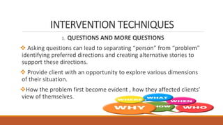 INTERVENTION TECHNIQUES
1. QUESTIONS AND MORE QUESTIONS
 Asking questions can lead to separating “person” from “problem”
identifying preferred directions and creating alternative stories to
support these directions.
 Provide client with an opportunity to explore various dimensions
of their situation.
How the problem first become evident , how they affected clients’
view of themselves.
 