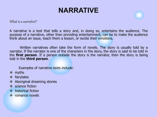 NARRATIVE
What is a narrative?
A narrative is a text that tells a story and, in doing so, entertains the audience. The
purpose of a narrative, other than providing entertainment, can be to make the audience
think about an issue, teach them a lesson, or excite their emotions.
Written narratives often take the form of novels. The story is usually told by a
narrator. If the narrator is one of the characters in the story, the story is said to be told in
the first person. If a person outside the story is the narrator, then the story is being
told in the third person.
Examples of narrative texts include:
 myths
 fairytales
 Aboriginal dreaming stories
 science fiction
 historical fiction
 romance novels
 
