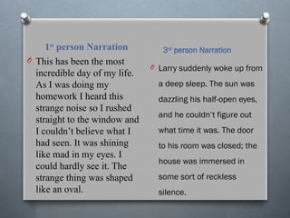 1st
person Narration 3rd
person Narration
O This has been the most
incredible day of my life.
As I was doing my
homework I heard this
strange noise so I rushed
straight to the window and
I couldn’t believe what I
had seen. It was shining
like mad in my eyes. I
could hardly see it. The
strange thing was shaped
like an oval.
O Larry suddenly woke up from
a deep sleep. The sun was
dazzling his half-open eyes,
and he couldn’t figure out
what time it was. The door
to his room was closed; the
house was immersed in
some sort of reckless
silence.
 