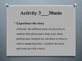 Activity 3___30min
O Experience the story
(Allocate the different areas of university to
students like photocopier shop, juice shop,
parking area, hospital etc, ask them to observe
what is happening there, visualize the scene
and come up with a story)
 