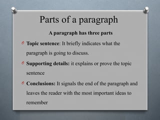 Parts of a paragraph
A paragraph has three parts
O Topic sentence: It briefly indicates what the
paragraph is going to discuss.
O Supporting details: it explains or prove the topic
sentence
O Conclusions: It signals the end of the paragraph and
leaves the reader with the most important ideas to
remember
 