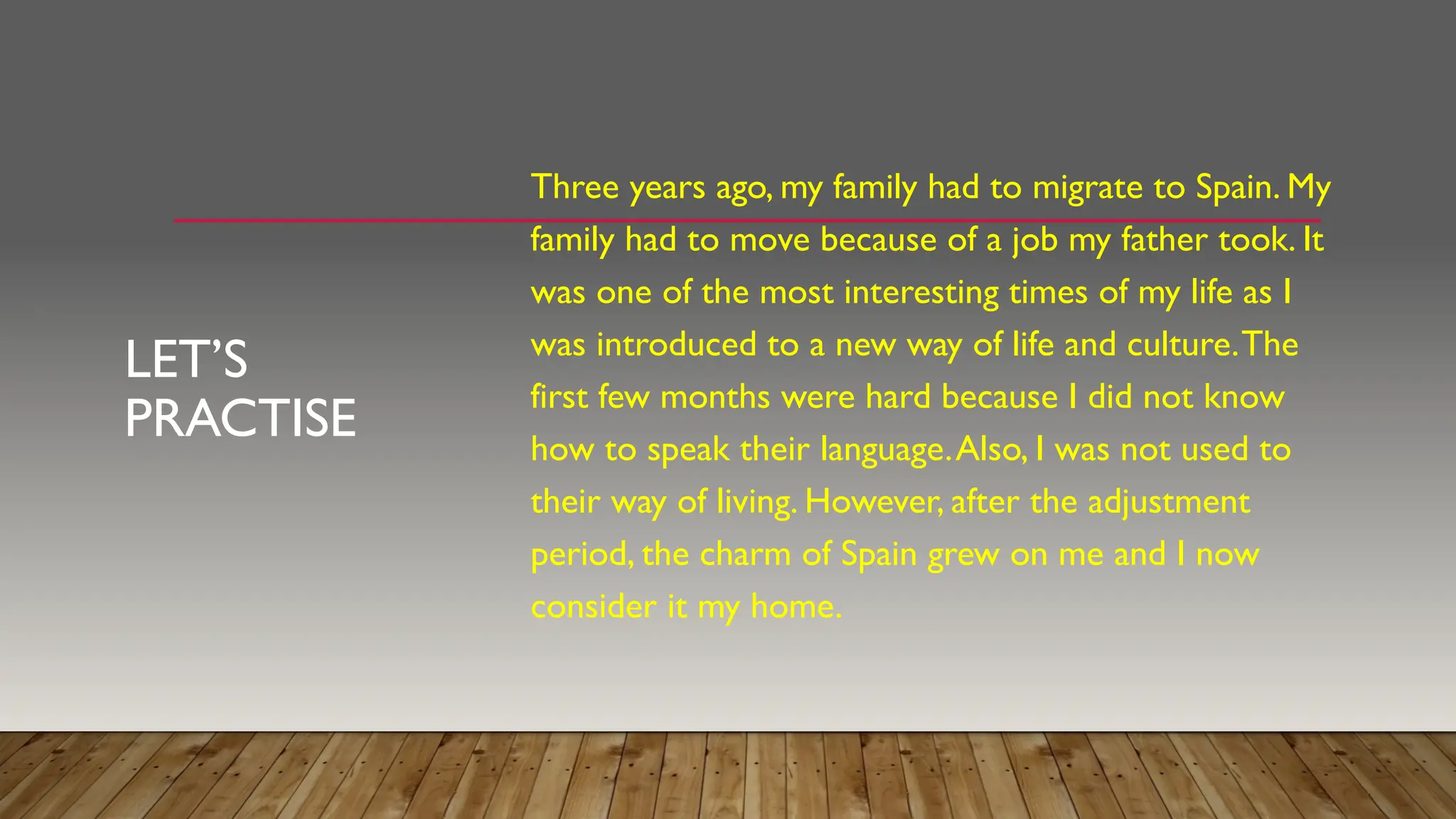 LET’S
PRACTISE
Three years ago, my family had to migrate to Spain. My
family had to move because of a job my father took. It
was one of the most interesting times of my life as I
was introduced to a new way of life and culture.The
first few months were hard because I did not know
how to speak their language.Also, I was not used to
their way of living. However, after the adjustment
period, the charm of Spain grew on me and I now
consider it my home.
 