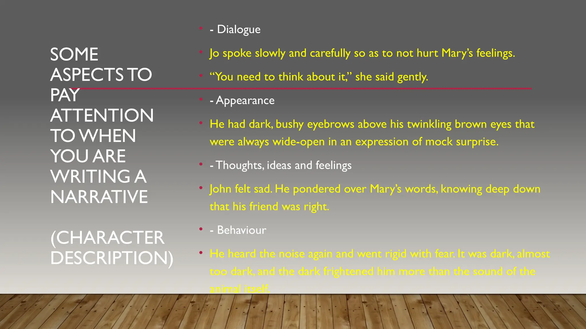 SOME
ASPECTS TO
PAY
ATTENTION
TO WHEN
YOU ARE
WRITING A
NARRATIVE
(CHARACTER
DESCRIPTION)
• - Dialogue
• Jo spoke slowly and carefully so as to not hurt Mary’s feelings.
• “You need to think about it,” she said gently.
• - Appearance
• He had dark, bushy eyebrows above his twinkling brown eyes that
were always wide-open in an expression of mock surprise.
• - Thoughts, ideas and feelings
• John felt sad. He pondered over Mary’s words, knowing deep down
that his friend was right.
• - Behaviour
• He heard the noise again and went rigid with fear. It was dark, almost
too dark, and the dark frightened him more than the sound of the
animal itself.
 