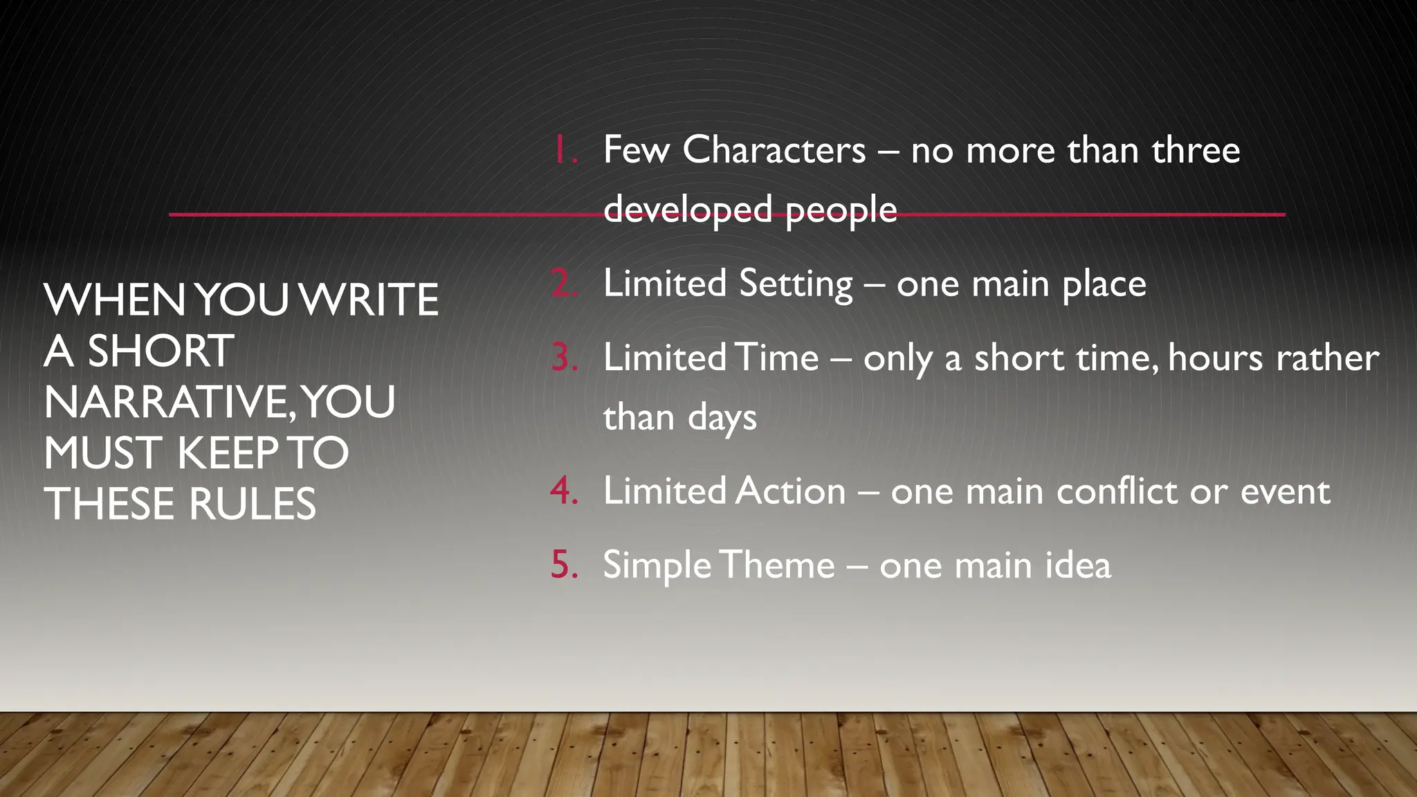 WHENYOU WRITE
A SHORT
NARRATIVE,YOU
MUST KEEP TO
THESE RULES
1. Few Characters – no more than three
developed people
2. Limited Setting – one main place
3. Limited Time – only a short time, hours rather
than days
4. Limited Action – one main conflict or event
5. SimpleTheme – one main idea
 