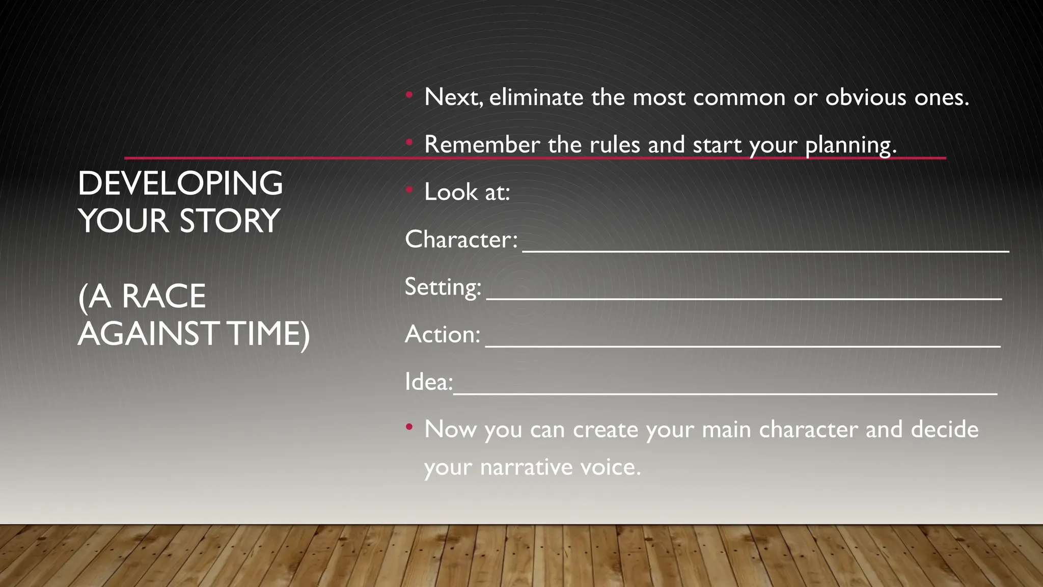 DEVELOPING
YOUR STORY
(A RACE
AGAINSTTIME)
• Next, eliminate the most common or obvious ones.
• Remember the rules and start your planning.
• Look at:
Character: __________________________________
Setting: ____________________________________
Action: ____________________________________
Idea:______________________________________
• Now you can create your main character and decide
your narrative voice.
 