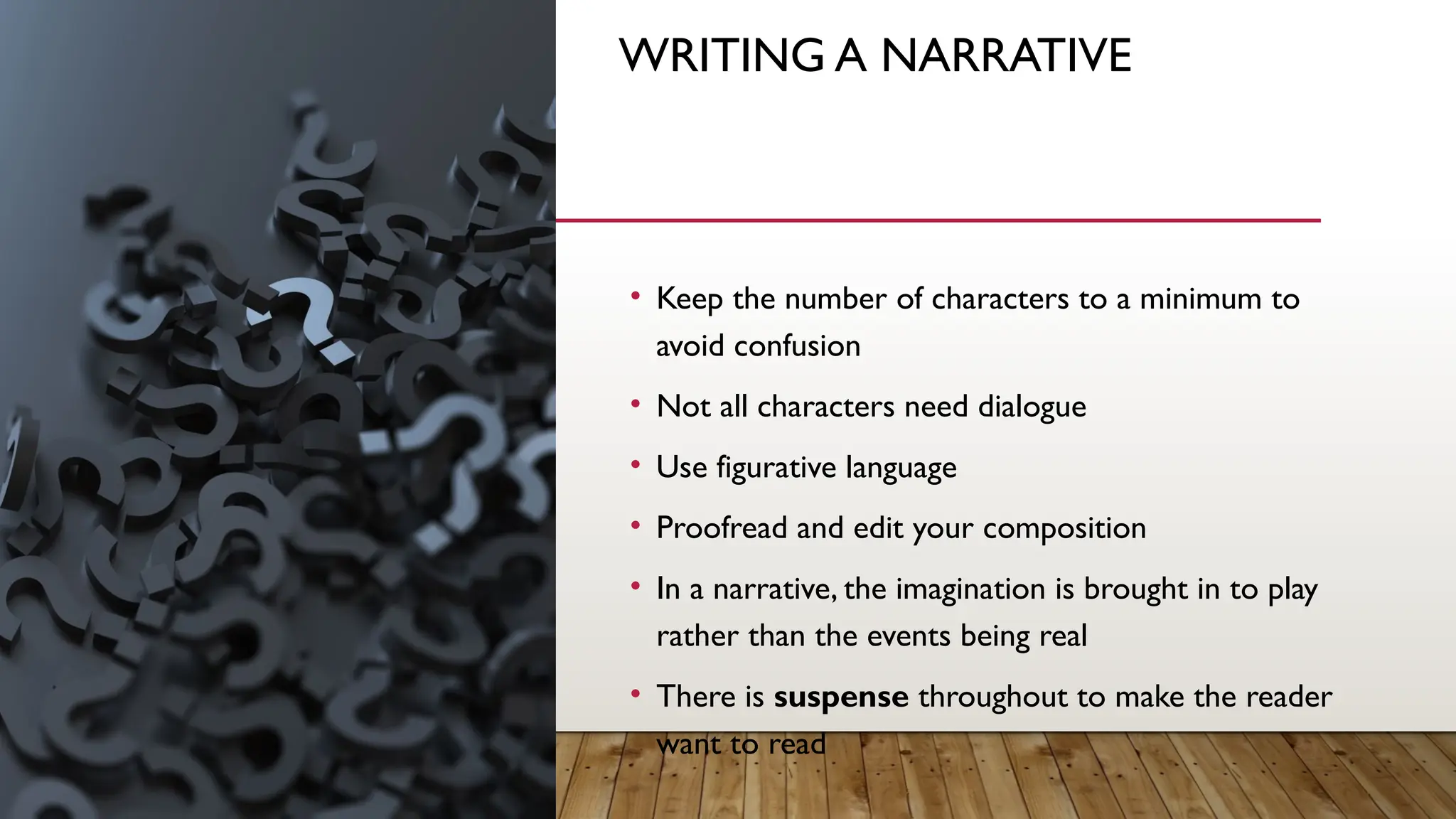 WRITING A NARRATIVE
• Keep the number of characters to a minimum to
avoid confusion
• Not all characters need dialogue
• Use figurative language
• Proofread and edit your composition
• In a narrative, the imagination is brought in to play
rather than the events being real
• There is suspense throughout to make the reader
want to read
 