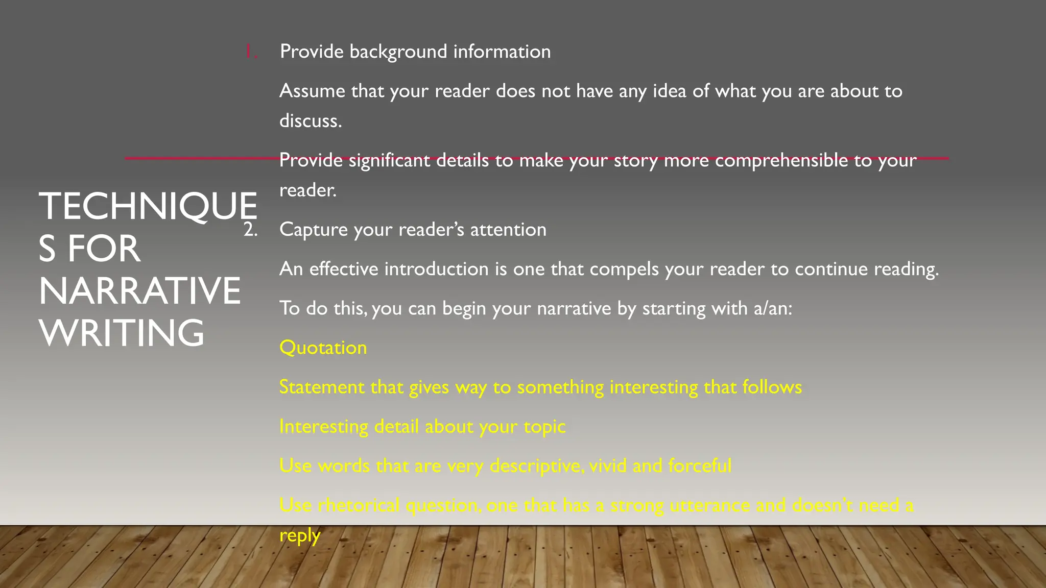 TECHNIQUE
S FOR
NARRATIVE
WRITING
1. Provide background information
Assume that your reader does not have any idea of what you are about to
discuss.
Provide significant details to make your story more comprehensible to your
reader.
2. Capture your reader’s attention
An effective introduction is one that compels your reader to continue reading.
To do this, you can begin your narrative by starting with a/an:
Quotation
Statement that gives way to something interesting that follows
Interesting detail about your topic
Use words that are very descriptive, vivid and forceful
Use rhetorical question, one that has a strong utterance and doesn’t need a
reply
 
