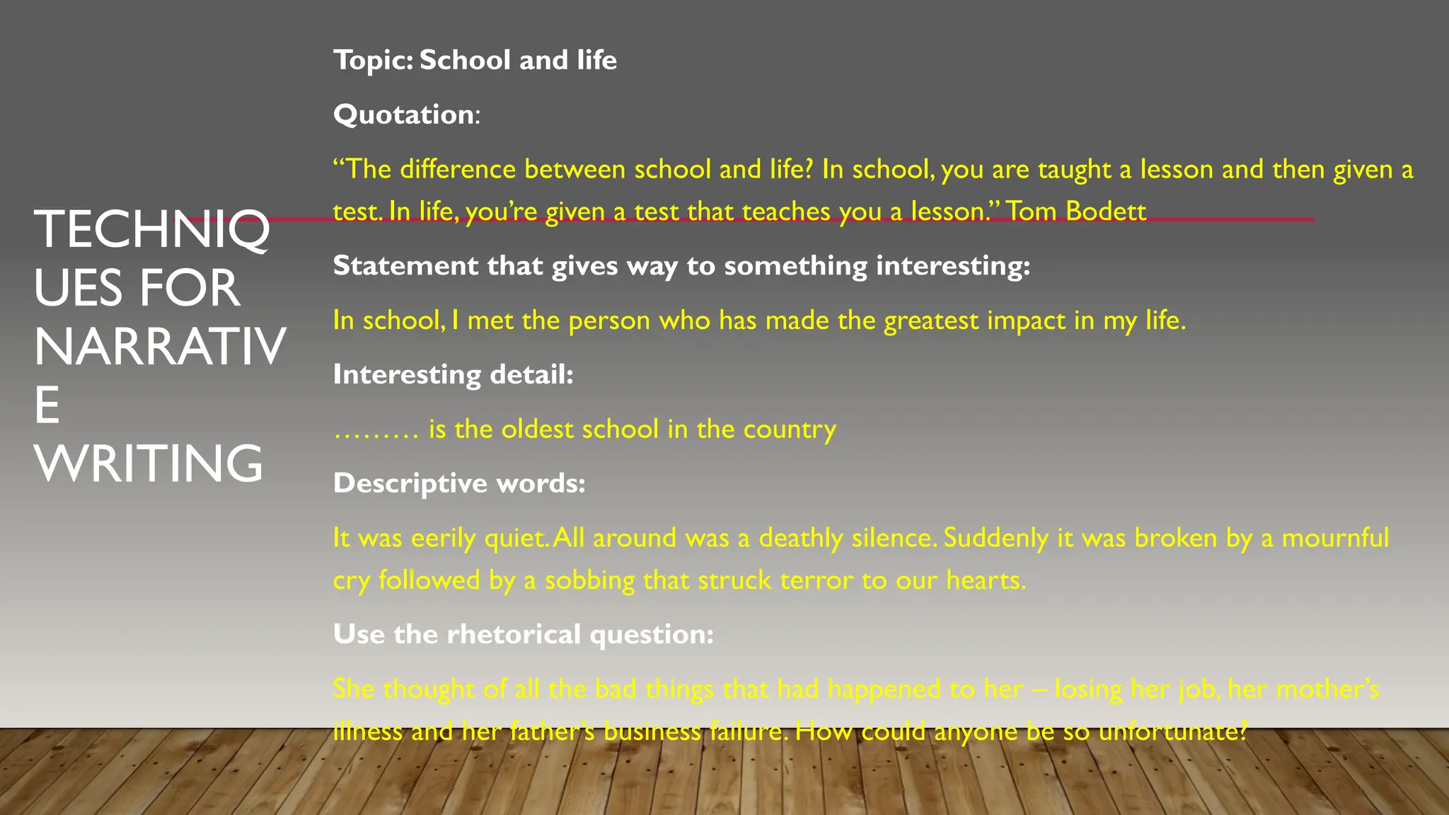 TECHNIQ
UES FOR
NARRATIV
E
WRITING
Topic: School and life
Quotation:
“The difference between school and life? In school, you are taught a lesson and then given a
test. In life, you’re given a test that teaches you a lesson.” Tom Bodett
Statement that gives way to something interesting:
In school, I met the person who has made the greatest impact in my life.
Interesting detail:
……… is the oldest school in the country
Descriptive words:
It was eerily quiet.All around was a deathly silence. Suddenly it was broken by a mournful
cry followed by a sobbing that struck terror to our hearts.
Use the rhetorical question:
She thought of all the bad things that had happened to her – losing her job, her mother’s
illness and her father’s business failure. How could anyone be so unfortunate?
 