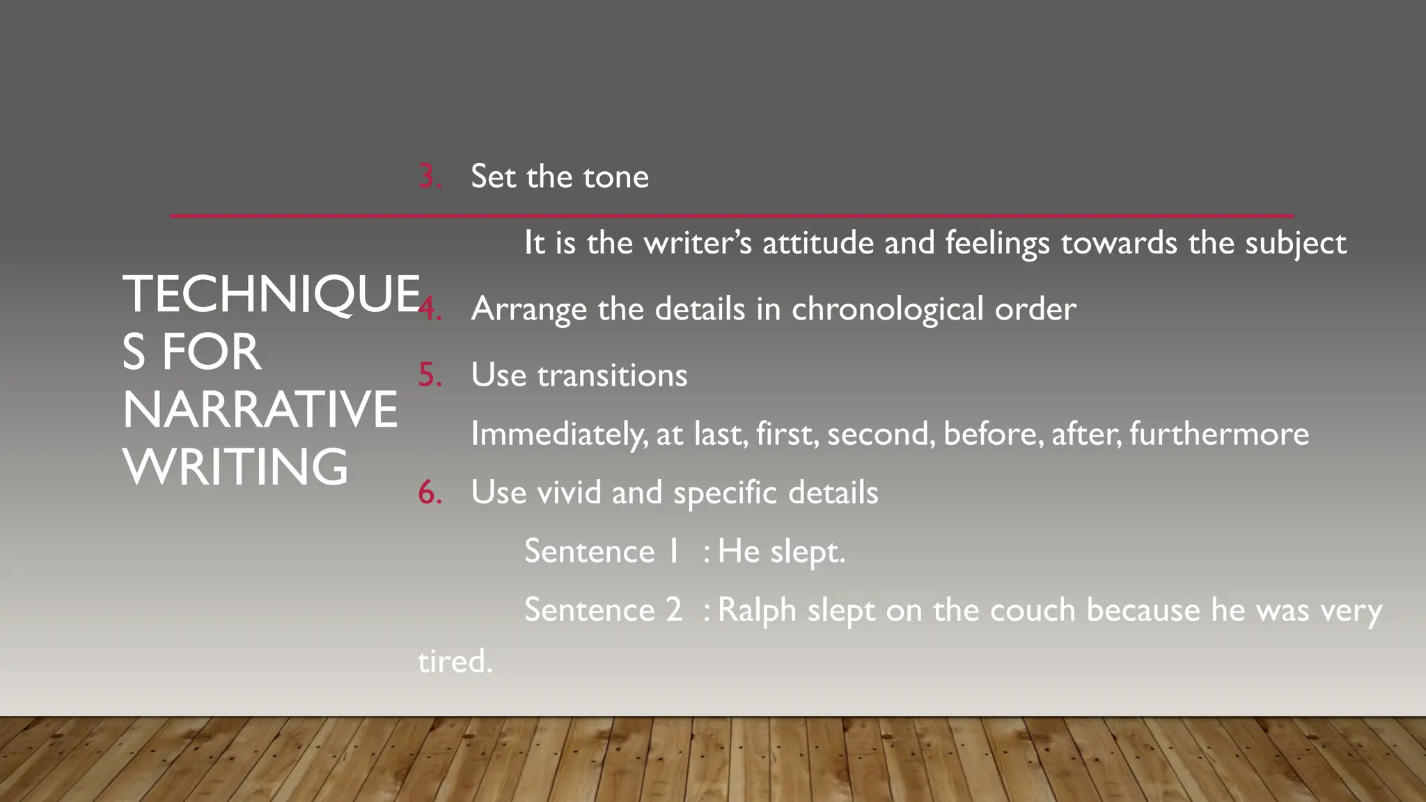 TECHNIQUE
S FOR
NARRATIVE
WRITING
3. Set the tone
It is the writer’s attitude and feelings towards the subject
4. Arrange the details in chronological order
5. Use transitions
Immediately, at last, first, second, before, after, furthermore
6. Use vivid and specific details
Sentence 1 : He slept.
Sentence 2 : Ralph slept on the couch because he was very
tired.
 