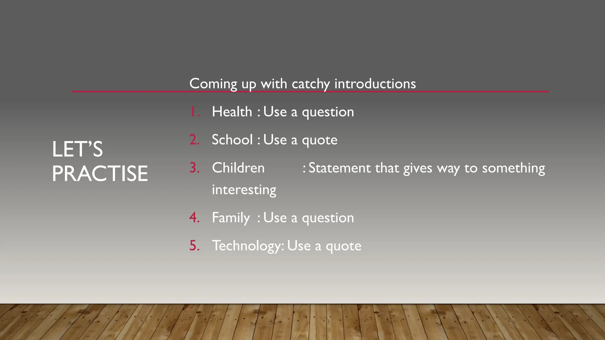 LET’S
PRACTISE
Coming up with catchy introductions
1. Health : Use a question
2. School : Use a quote
3. Children : Statement that gives way to something
interesting
4. Family : Use a question
5. Technology: Use a quote
 