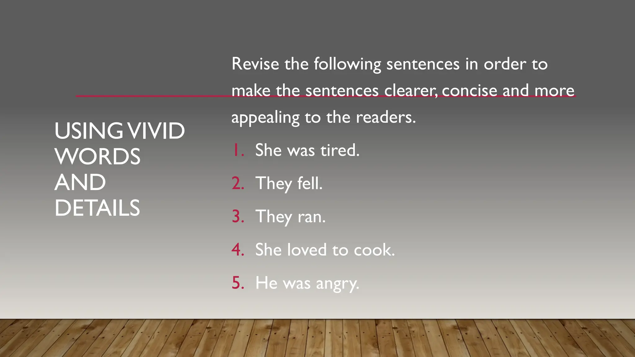 USINGVIVID
WORDS
AND
DETAILS
Revise the following sentences in order to
make the sentences clearer, concise and more
appealing to the readers.
1. She was tired.
2. They fell.
3. They ran.
4. She loved to cook.
5. He was angry.
 