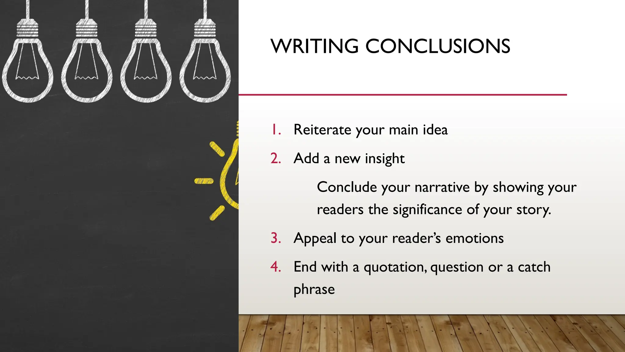WRITING CONCLUSIONS
1. Reiterate your main idea
2. Add a new insight
Conclude your narrative by showing your
readers the significance of your story.
3. Appeal to your reader’s emotions
4. End with a quotation, question or a catch
phrase
 