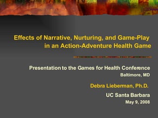 Effects of Narrative, Nurturing, and Game-Play  in an Action-Adventure Health Game Presentation to the Games for Health Conference Baltimore, MD Debra Lieberman, Ph.D.   UC Santa Barbara May 9, 2008 