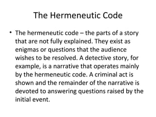 The Hermeneutic Code The hermeneutic code – the parts of a story that are not fully explained. They exist as enigmas or questions that the audience wishes to be resolved. A detective story, for example, is a narrative that operates mainly by the hermeneutic code. A criminal act is shown and the remainder of the narrative is devoted to answering questions raised by the initial event. 