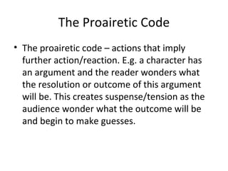 The Proairetic Code The proairetic code – actions that imply further action/reaction. E.g. a character has an argument and the reader wonders what the resolution or outcome of this argument will be. This creates suspense/tension as the audience wonder what the outcome will be and begin to make guesses. 