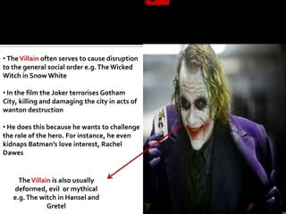 • The Villain often serves to cause disruption
to the general social order e.g. The Wicked
Witch in Snow White

• In the film the Joker terrorises Gotham
City, killing and damaging the city in acts of
wanton destruction

• He does this because he wants to challenge
the role of the hero. For instance, he even
kidnaps Batman’s love interest, Rachel
Dawes


     The Villain is also usually
   deformed, evil or mythical
   e.g. The witch in Hansel and
               Gretel
 