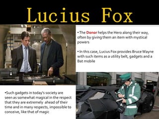 • The Donor helps the Hero along their way,
                                           often by giving them an item with mystical
                                           powers

                                           • In this case, Lucius Fox provides Bruce Wayne
                                           with such items as a utility belt, gadgets and a
                                           Bat mobile




•Such gadgets in today's society are
seen as somewhat magical in the respect
that they are extremely ahead of their
time and in many respects, impossible to
conceive, like that of magic
 